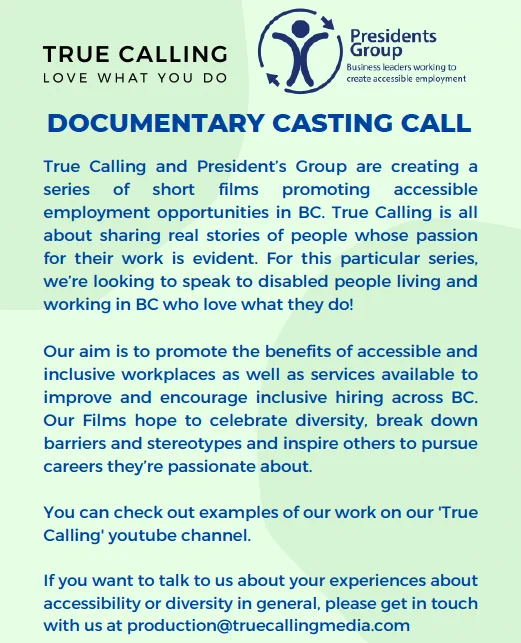 Documentary Casting Call: True Calling and President’s Group are creating a series of short films promoting accessible employment opportunities in BC. True Calling is all about sharing real stories of people whose passion for their work is evident. For this particular series, we’re looking to speak to disabled people living and working in BC who love what they do!

Our aim is to promote the benefits of accessible and inclusive workplaces as well as services available to improve and encourage inclusive hiring across BC. Our Films hope to celebrate diversity, break down barriers and stereotypes and inspire others to pursue careers they’re passionate about.

You can check out examples of our work on our 'True Calling' youtube channel.

If you want to talk to us about your experiences about accessibility or diversity in general, please get in touch with us at production@truecallingmedia.com