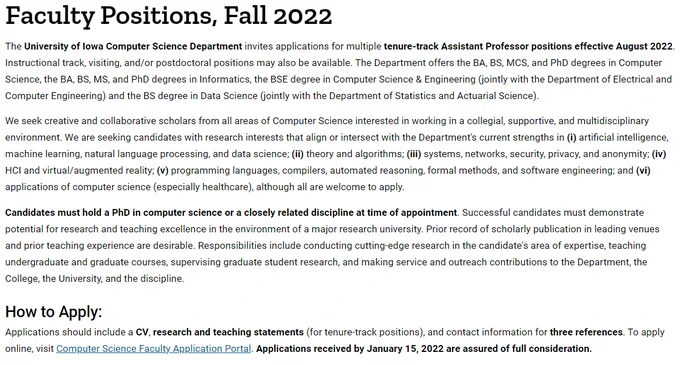 UIowaCS invites applications for multiple tenure-track Assistant Professor positions effective August 2022. Instructional track, visiting, and/or postdoctoral positions may also be available. The Department offers the BA, BS, MCS, and PhD degrees in Computer Science, the BA, BS, MS, and PhD degrees in Informatics, the BSE degree in Computer Science & Engineering (jointly with the Department of Electrical and Computer Engineering) and the BS degree in Data Science (jointly with the Department of Statistics and Actuarial Science).

We seek creative and collaborative scholars from all areas of Computer Science interested in working in a collegial, supportive, and multidisciplinary environment. We are seeking candidates with research interests that align or intersect with the Department's current strengths 
More at https://cs.uiowa.edu/hiring