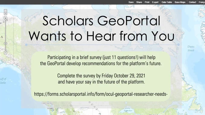 Scholars GeoPortal Wants to Hear from You
Participating in a brief survey (just 11 questions!) will help the GeoPortal develop recommendations for the platform's future. 
Complete the survey by Friday October 29, 2021 and have your say in the future of the platform. 
https://forms.scholarsportal.info/form/ocul-geoportal-researcher-needs-