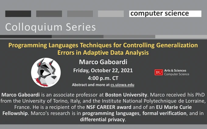 University of Iowa Computer Science Programming Languages Techniques for Controlling Generalization Errors in Adaptive Data Analysis
Marco Gaboardi
Friday, October 22, 2021
4:00 p.m. CT
Abstract and more at cs.uiowa.edu

Marco Gaboardi is an associate professor at Boston University. Marco received his PhD from the University of Torino, Italy, and the Institute National Polytechnique de Lorraine, France. He is a recipient of the NSF CAREER award and of an EU Marie Curie Fellowship. Marco's research is in programming languages, formal verification, and in differential privacy. More at https://bit.ly/Gaboardi_10_22