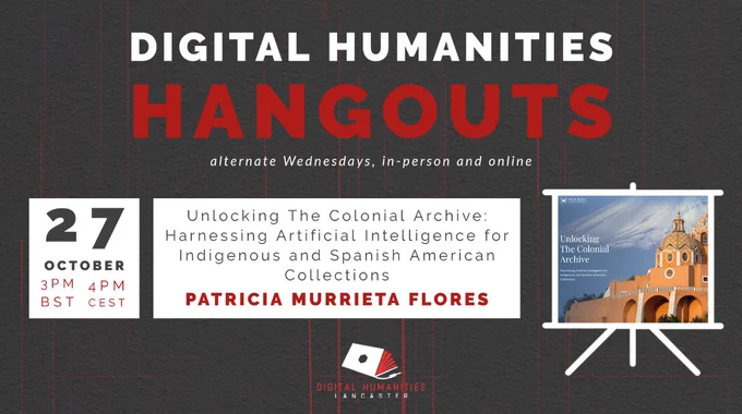 A poster showing details of the upcoming Digital Humanities Hangout. 
Taking place on 27 October at 3pm BST, 4pm CEST, Patricia Murrieta Flores will present: 'Unlocking The Colonial Archive: Harnessing Artificial Intelligence for Indigenous and Spanish American Collections'

The event will take place in person and online on Microsoft Teams, and is organised by the Digital Humanities Hub at Lancaster University