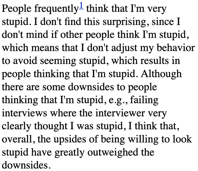 People frequently think that I'm very stupid. I don't find this surprising, since I don't mind if other people think I'm stupid, which means that I don't adjust my behavior to avoid seeming stupid, which results in people thinking that I'm stupid. Although there are some downsides to people thinking that I'm stupid, e.g., failing interviews where the interviewer very clearly thought I was stupid, I think that, overall, the upsides of being willing to look stupid have greatly outweighed the downsides.