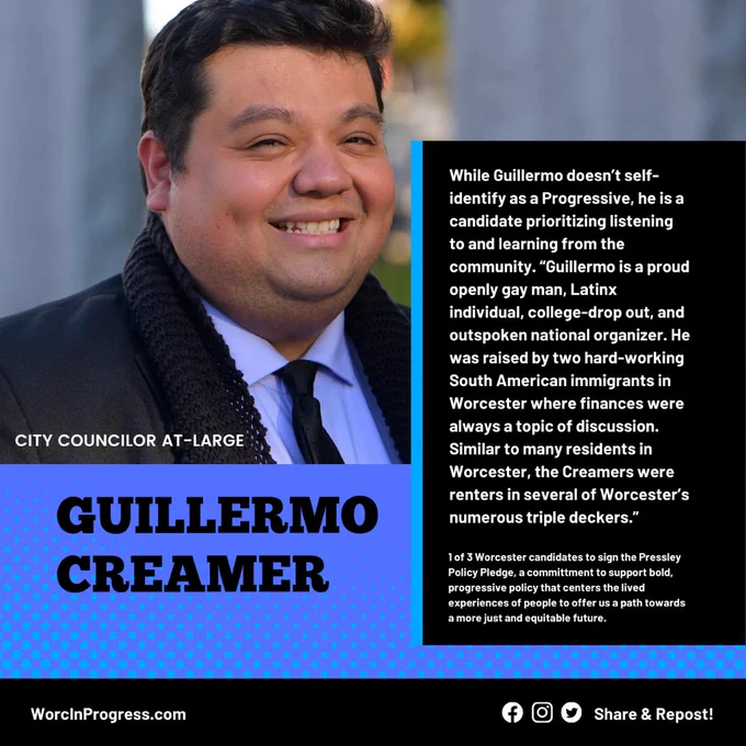 Photo of Guillermo Creamer, candidate for city councilor at-large, with quote, ““Guillermo is a proud openly gay man, Latinx individual, college-drop out, and outspoken national organizer. He was raised by two hard-working South American immigrants in Worcester where finances were always a topic of discussion. Similar to many residents in Worcester, the Creamers were renters in several of Worcester’s numerous triple deckers.” Additional text: 1 of 3 Worcester candidates to sign the Pressley Policy Pledge, a committment to support bold, progressive policy that centers the lived experiences of people to offer us a path towards a more just and equitable future.