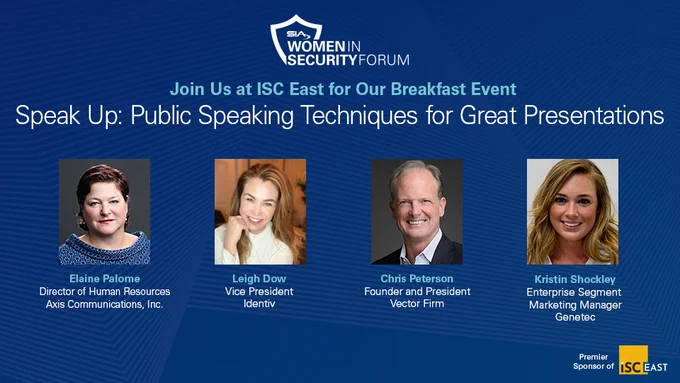 SIA Women in Security Forum
Join us at ISC East for our breakfast event!
Speak Up: Public Speaking Techniques for Great Presentations
Elaine Palome, director of human resources, Axis Communications, Inc.
Leigh Dow, vice president, Identiv
Chris Peterson, founder and president, Vector Firm
Kristin Shockley, enterprise segment marketing manager, Genetec
Premier sponsor of ISC East