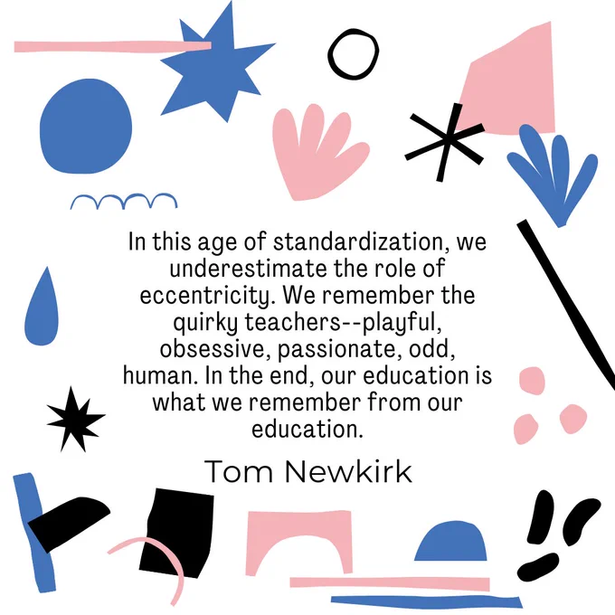 Image description: White background with various shapes in blue, pink, and black. Quote from Tom Newkirk, "In this age of standardization, we underestimate the role of eccentricity. We remember the quirky teachers--playful, obsessive, passionate, odd, human. In the end, our education is what we remember from our education."