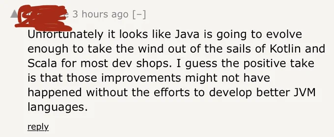 Hacker news comment: “Unfortunately it looks like Java is going to evolve enough to take the wind out of the sails of Kotlin and Scala for most dev shops. I guess the positive take is that those improvements might not have happened without the efforts to develop better JVM languages.”