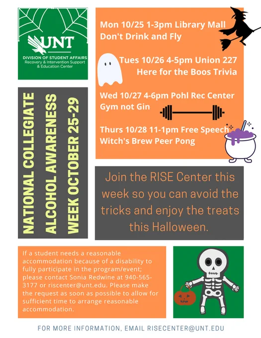 National Collegiate Alcohol Awareness Week October 25-29. UNT RISE Center Division of Student Affairs. Mon 10/25 1-3pm Library Mall Don't Drink and Fly. Tue 10/26 4-5pm Union 227 Here for the Boos Trivia. Wed 10/27 4-6pm Pohl Rec Center Gym not Gin. Thurs 10/28 11-1pm Free Speech Witch's Brew Peer Pong. Join RISE Center this week so you can avoid the tricks and enjoy the treats this Halloween.