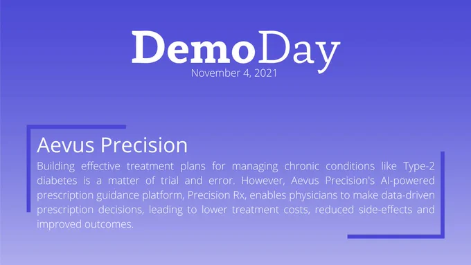 Title: Demo Day
Subtitle: November 4, 2021
Body Title: Aevus Precision
Body: Building effective treatment plans for managing chronic conditions like Type-2 diabetes is a matter of trial and error. However, Aevus Precision's AI-powered prescription guidance platform, Precision Rx, enables physicians to make data-driven prescription decisions, leading to lower treatment costs, reduced side-effects and improved outcomes. 
