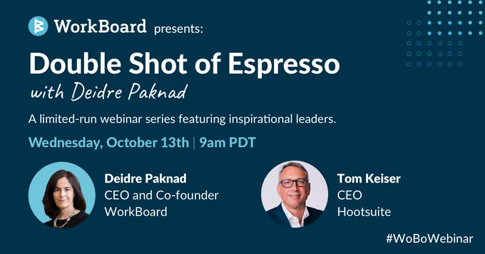 WorkBoard presents: 

Double Shot of Espresso 
with Deidre Paknad

A limited-run webinar series featuring inspirational leaders. 

Wednesday, October 13th | 9am PDT 

Deidre Paknad 
CEO and Co-Founder 
WorkBoard 

Tom Keiser 
CEO 
Hootsuite 

#WoBoWebinar