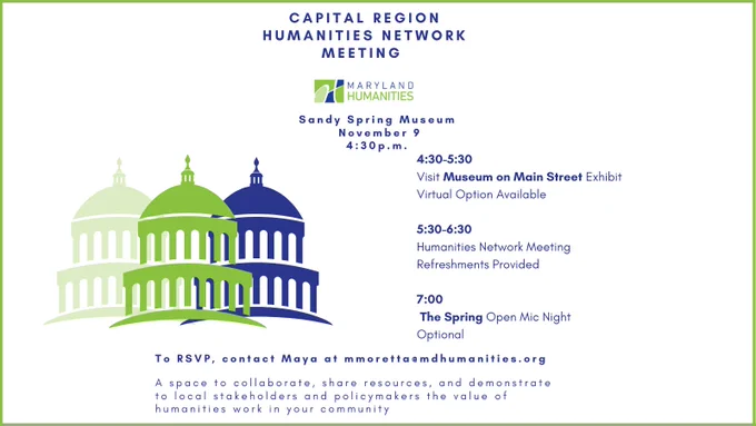 White background and text  (in dark blue Maryland Humanities color font) that says "Capital Region Humanities Network Meeting” with the Maryland Humanities logo underneath. Then it says, centered “Sandy Spring Museum, November 9, 4:30 p.m.”

Under the initial text, to the left, there are three illustrations of building that look like a capital building, domes with spires on top. They are in the Maryland Humanities colors of blue and green, and another shade of pale green.

To the right of the illustration, text says “4:30–5:30, visit Museum on Main Street Exhibit. Virtual option available. 5:30-6:30: Humanities Network Meeting. Refreshments provided. 6:00: The Spring Open Mic Night (Optional).” A line break, then more text that says “To RSVP, contact Maya Moretta at mmoretta@mdhumanities.org.” One more line break, and text that says, “A space to collaborate, share resources, and demonstrate to local stakeholders and policymakers the value of humanities in your community.”