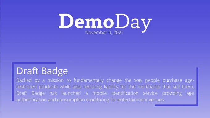 Title: Demo Day
Subtilte: November 4, 2021
Body Title: Draft Badge
Body: Backed by a mission to fundamentally change the way people purchase age-restricted products while also reducing liability for the merchants that sell them, Draft Badge has launched a mobile identification service providing age authentication and consumption monitoring for entertainment venues. 