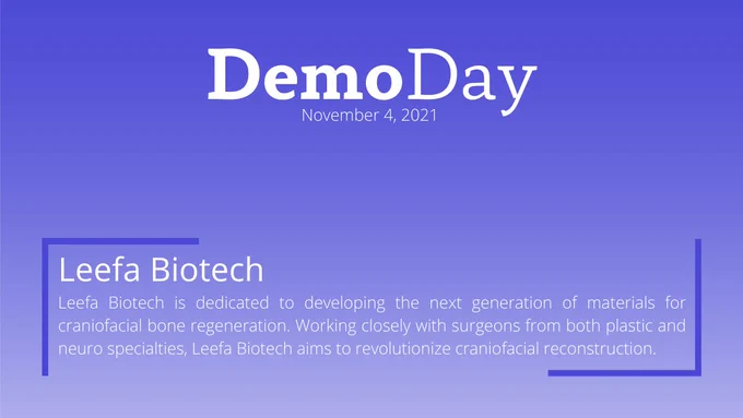 Title: Demo Day
Subtitle: November 4, 2021
Body Title: Leefa Biotech
Body: Leefa Biotech is dedicated to developing the next generation of materials for craniofacial bone regeneration. Working closely with surgeons from both plastic and neuro specialties, Leefa Biotech aims to revolutionize craniofacial reconstruction.
