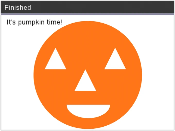 # Programmatic drawing of a pumpkin using Python on a TI calculator.
# Here's the code:

from ti_draw import *

# Pumpkin color - rgb(255,117,24)

draw_text(10,20, "It's pumpkin time!")
set_color(255,117,24)
fill_circle(159,110,100)
# Draw the eyes
set_color(255,255,255)
xl1=[100,80,120]
yl1=[60,100,100]
xl2=[210,190,230]
fill_poly(xl1,yl1)
fill_poly(xl2,yl1)
# Now the nose
xl3=[155,135,175]
yl3=[100,140,140]
fill_poly(xl3,yl3)
# And the mouth
fill_arc(120,140,80,50,-180,180)