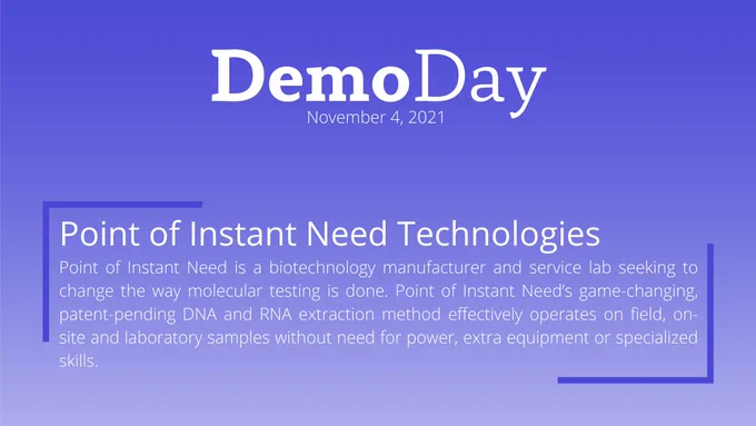 Title: Demo Day
Subtitle: November 4, 2021
Body Title: Point of Instant Need Technologies
Body: Point of Instant Need is a biotechnology manufacturer and service lab seeking to change the way molecular testing is done. Point of Instant Need’s game-changing, patent-pending DNA and RNA extraction method effectively operates on field, on-site and laboratory samples without need for power, extra equipment or specialized skills.