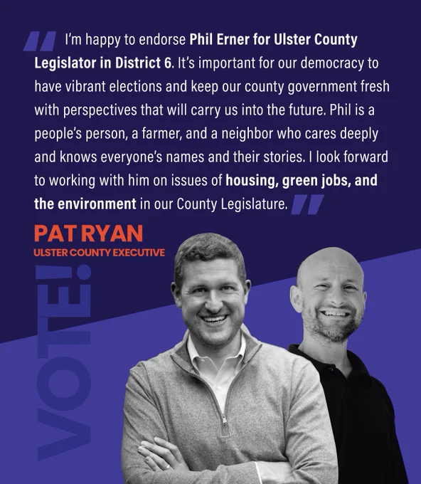 I’m happy to endorse Phil Erner for Ulster County Legislator in District 6. It’s important for our democracy to have vibrant elections and keep our county government fresh with perspectives that will carry us into the future. Phil is a people’s person, a farmer, and a neighbor who cares deeply and knows everyone’s names and their stories. I look forward to working with him on issues of housing, green jobs, and the environment in our County Legislature.