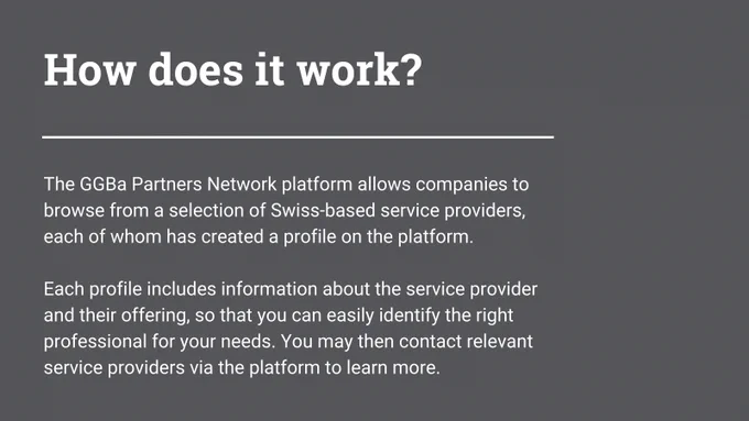 The GGBa Partners Network platform allows companies to browse from a selection of Swiss-based service providers, each of whom has created a profile on the platform.

Each profile includes information about the service provider and their offering, so that you can easily identify the right professional for your needs. You may then contact relevant service providers via the platform to learn more.