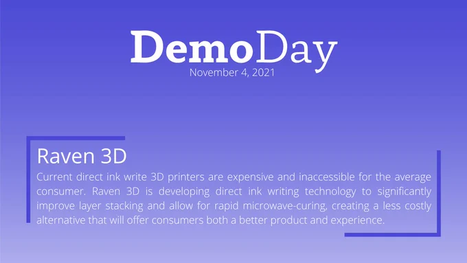Title: Demo Day
Subtitle: November 4, 2021
Body Title: Raven 3D
Body: Current direct ink write 3D printers are expensive and inaccessible for the average consumer. Raven 3D is developing direct ink writing technology to significantly improve layer stacking and allow for rapid microwave-curing, creating a less costly alternative that will offer consumers both a better product and experience.
