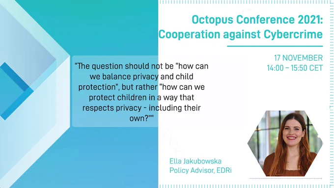 Quote: "The question should not be “how can we balance privacy and child protection”, but rather “how can we protect children in a way that respects privacy - including their own?" from Ella Jakubowska, Policy Advisor at EDRi. Octopus Conference 2021: Cooperation against Cybercrime takes place on 17 November, between 14:00-15:50 CET