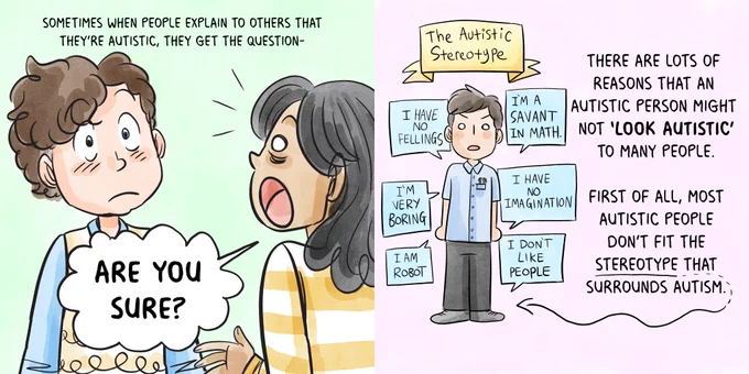 [Rebecca Burgess, Inappropriate Questions
 
P1: Rebecca, an autistic person with curly brown hair, is being confronted by a surprised woman.
Text: Sometimes when people explain to others that they’re autistic, they get the question
Woman: Are you sure?
 
P2: A white man with short brown hair stands under a banner that says “The Autistic Stereotype.” He is surrounded by labels: I have no feelings, I’m a savant in math, I’m very boring, I have no imagination, I am robot, I don’t like people.
Text: There are lots of reasons that an autistic person might not “look autistic” to many people. First of all, most autistic people don’t fit the stereotype that surrounds autism.