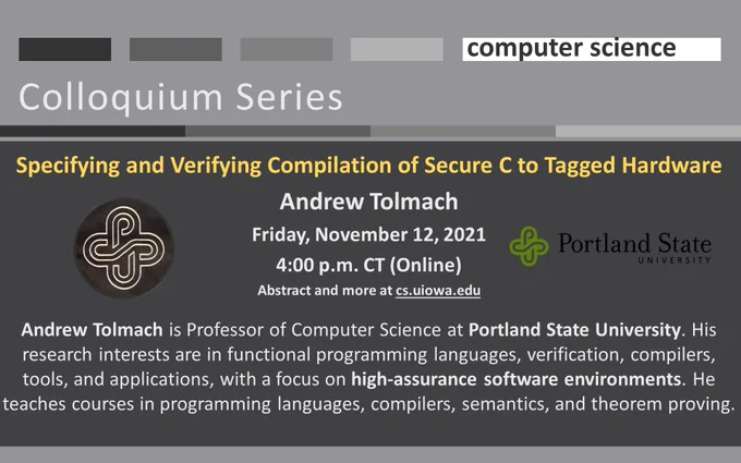 U Iowa Computer Science Colloquium: Specifying and Verifying Compilation of Secure C to Tagged Hardware
Andrew Tolmach
Friday, November 12, 2021
4:00 p.m. CT (Online)
Abstract and more at cs.uiowa.edu

Andrew Tolmach is Professor of Computer Science at Portland State University. His research interests are in functional programming languages, verification, compilers, tools, and applications, with a focus on high-assurance software environments. He teaches courses in programming languages, compilers, semantics, and theorem proving.