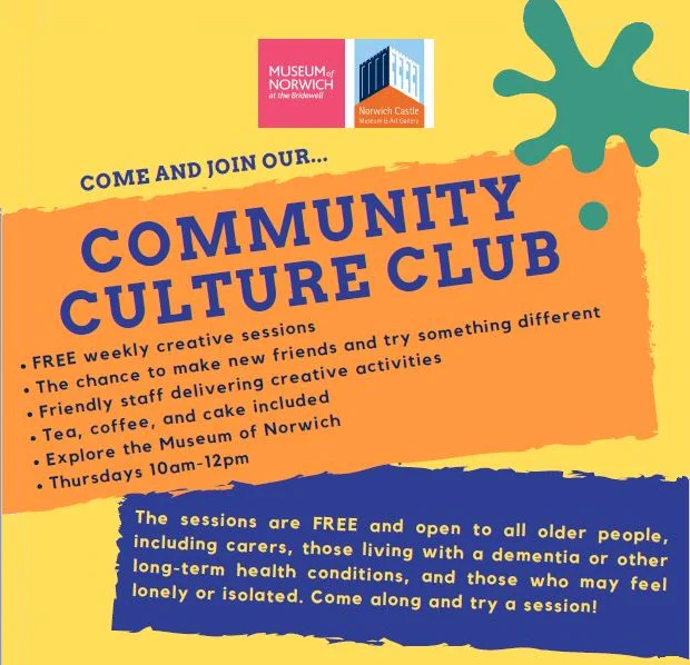 Image shows a brightly coloured poster advertising the Community Culture Club. It contains key info such as explaining they are free weekly creative sessions, with refreshments included and held on Thursdays 10-12 at the Museum of Norwich. The sessions are open to all older people and their carers, those living with dementia or other long term health conditions and that those that feel lonely.  