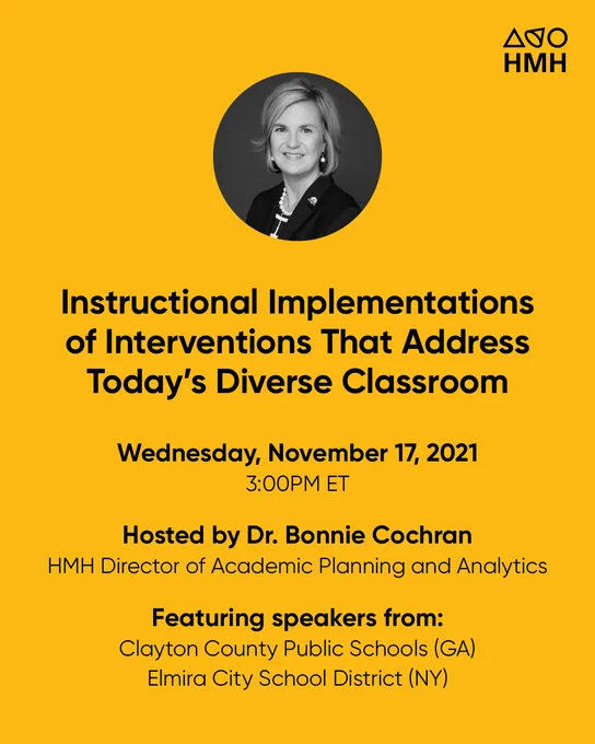 Yellow background with black and white headshot of HMH's Dr. Bonnie Cochran

Headline text reads: Instructional Implementations of Interventions That Address Today’s Diverse Classroom

Text underneath reads:
Wednesday, November 17, 2021 3:00 PM ET

Hosted by Dr. Bonnie Cochran, HMH Director of Academic Planning and Analytics

Featuring speakers from: Clayton County Public Schools (GA 
Elmira City School District (NY)