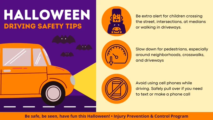 Halloween driving safety tips: be extra alert for children crossing the street, intersections, at medians, or walking in driveways. Slow down for pedestrians, especially around neighborhoods, crosswalks, and driveways. Avoid using cell phones while driving. Safely pull over if you need to text or make a phone call. Be safe, be seen, have fun this Halloween! Injury Prevention and Control Program