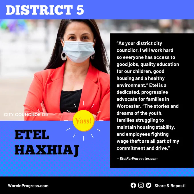 Photo of Etel Haxhiaj, District 5 City Council Candidate, with text, “As your district city councilor, I will work hard so everyone has access to good jobs, quality education for our children, good housing and a healthy environment.” Etel is a dedicated, progressive advocate for families in Worcester. “The stories and dreams of the youth, families struggling to maintain housing stability, and employees fighting wage theft are all part of my commitment and drive.”