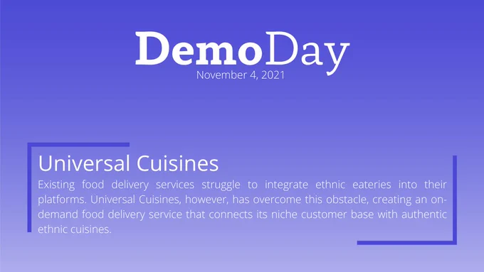 Title: Demo Day
Subtitle: November 4, 2021
Body Title: Universal Cuisines
Body: Existing food delivery services struggle to integrate ethnic eateries into their platforms. Universal Cuisines, however, has overcome this obstacle, creating an on-demand food delivery service that connects its niche customer base with authentic ethnic cuisines. 