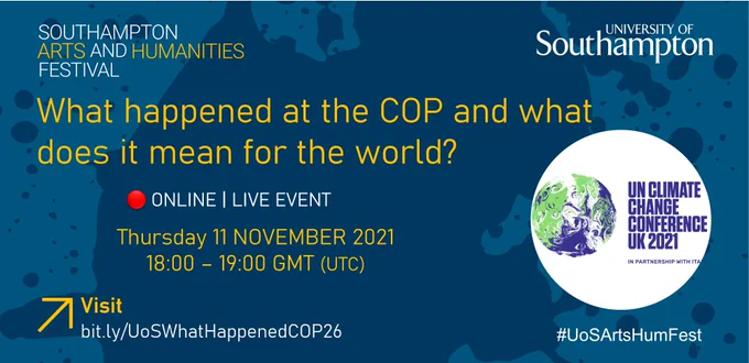 Text on image that says: Southampton Arts and Humanities Festival, University of Southampton, What happened at the COP and what does it mean for the world?, Online, Live Event, Thursday 11th November, 18:00 – 19:00 GMT (UTC), Visit bit.ly/UoSWhatHappenedCOP26, #UoSArtsHumFest