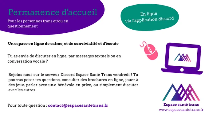 Permanence d'accueil pour personnes trans ou en questionnement.
En ligne via l'application Discord

Un espace en ligne de calme, et de convivialité et d'écoute.
Tu as envie de discuter en ligne, par messages textuels ou en conversation vocale ? 
Tu pourras nous rejoindre sur le serveur Discord Espace Santé Trans et poser tes questions, consulter des brochures en ligne, jouer à des jeux, parler avec un.e bénévole en privé, ou simplement discuter avec les autres.

Pour toute question, contact@espacesantetrans.fr

https://discord.gg/Hjp6Q3jR59
