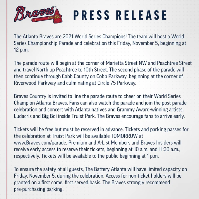 The Atlanta Braves are 2021 World Series Champions! The team will host a World Series Championship Parade and celebration this Friday, November 5, beginning at 12 p.m.

 

The parade route will begin at the corner of Marietta Street NW and Peachtree Street and travel North up Peachtree to 10th Street. The second phase of the parade will then continue through Cobb County on Cobb Parkway, beginning at the corner of Riverwood Parkway and culminating at Circle 75 Parkway.

Braves Country is invited to line the parade route to cheer on their World Series Champion Atlanta Braves. Fans can also watch the parade and join the post-parade celebration and concert with Atlanta natives and Grammy Award-winning artists, Ludacris and Big Boi inside Truist Park. The Braves encourage fans to arrive early.

Tickets will be free but must be reserved in advance. Tickets and parking passes for the celebration at Truist Park will be available TOMORROW at www.Braves.com/parade. 