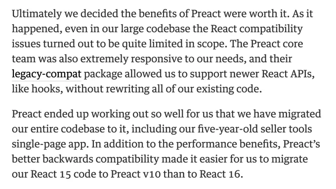 Ultimately we decided the benefits of Preact were worth it. As it happened, even in our large codebase the React compatibility issues turned out to be quite limited in scope. The Preact core team was also extremely responsive to our needs, and their legacy-compat package allowed us to support newer React APIs, like hooks, without rewriting all of our existing code.

Preact ended up working out so well for us that we have migrated our entire codebase to it, including our five-year-old seller tools single-page app. In addition to the performance benefits, Preact’s better backwards compatibility made it easier for us to migrate our React 15 code to Preact v10 than to React 16.