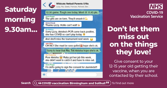 Saturday morning 9:30am. (A WhatsApp screen showing messages between parents, discussing daughter being unable to attend netball practice due to testing positive for COVID-19 via a PCR test.) Don’t let them miss out on the things they love! Give consent to your 12-15 year old getting their vaccine, when you are contacted by their school. Search “COVID vaccination Birmingham and Solihull” to find out more.