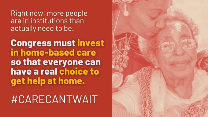 On the left a red block with yellow and white text that says: right now, more people are in institutions than actually need to be. Congress must invest in home-based care so that everyone can have a real choice to get help at home. #CareCantWait. On the right side, a sepia toned photo of an older woman receiving a kiss from a younger woman.