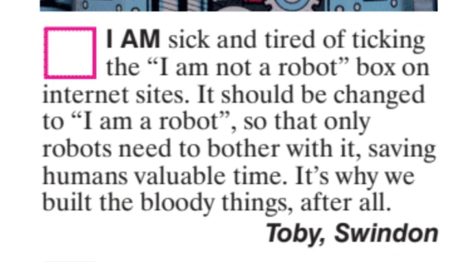 I am sick and tired of ticking the "I am not a robot" box on internet sites. It should be changed to "I am a robot", so that only robots need to bother with it, saving humans valuable time. It's why we built the bloody things, after all. Toby, Swindon