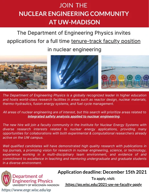 Ad for tenure-track nuclear engineering faculty position, featuring photos of (1) the Madison, WI, isthmus from the air, (2) Cherenkov radiation in the UW nuclear reactor, and (3) a rainbow colored line up of Memorial Union terrace chairs in front of Lake Mendota. Deadline of December 15, 2021, and more information at https://go.wisc.edu/2021-uw-ne-faculty-ad.

All areas of nuclear engineering are of interest, but this search will prioritize areas related to integrated safety analysis applied to nuclear engineering.