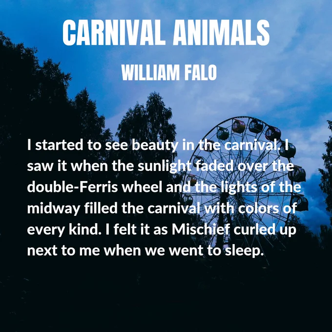 Background image of skyline with trees and a ferris wheel just after sunset. Text:
CARNIVAL ANIMALS

WILLIAM FALO

I started to see beauty in the carnival. I saw it when the sunlight faded over the double-Ferris wheel and the lights of the midway filled the carnival with colors of every kind. I felt it as Mischief curled up next to me when we went to sleep.