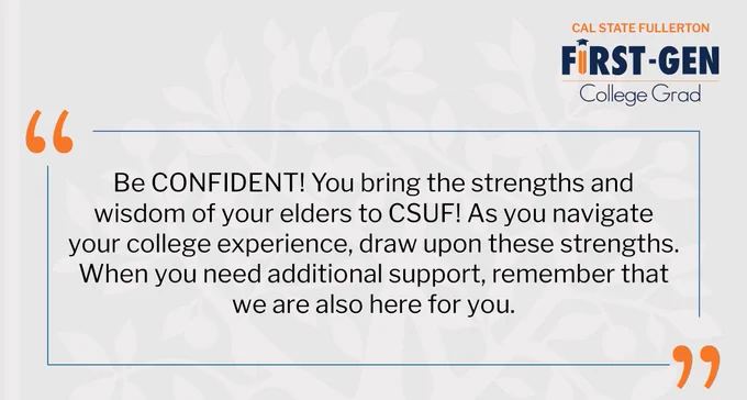 Be confident! you bring the strengths and wisdom of your elders to CSUF! As you navigate your college experience, draw upon these strengths. When you need additional support, remember that we are also here for you.