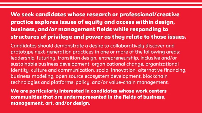 White text on a red background that reads "We seek candidates whose research or professional/creative practice explores issues of equity and access within design, business, and/or management fields while responding to structures of privilege and power as they relate to those issues. Candidates should demonstrate a desire to collaboratively discover and prototype next-generation practices in one or more of the following areas: leadership, futuring, transition design, entrepreneurship, inclusive and/or sustainable business development, organizational change, organizational identity, culture and communication, social innovation, alternative financing, business modeling, open source ecosystem development, blockchain technologies and platforms, policy, and/or value-chain management. We are particularly interested in candidates whose work centers communities that are underrepresented in the fields of business, management, art, and/or design."