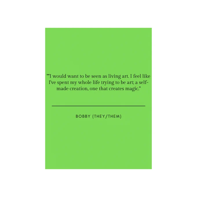 A white backdrop with a green colour square in the middle  with the quotation. "I want to be seen as living art. I feel like I've spent my whole life trying to be art; a self made creation, one that creates magic." , in black text. Underneath the quote is a black line, underneath the black line is the name "Bobby (they/them)" in all capital letters in black font.