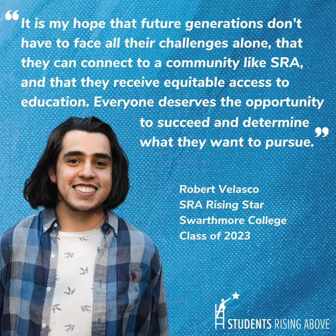 A picture of a student in a white shirt and blue flannel with long black hair, with a quote above him reading “It is my hope that future generations don’t have to face all their challenges alone, that they can connect to a community like SRA, and that they receive equitable access to education. Everyone deserves the opportunity to succeed and determine what they want to pursue.” Robert Velasco, SRA Rising Star, Swarthmore College. The Students Rising Above logo is in the bottom right. 