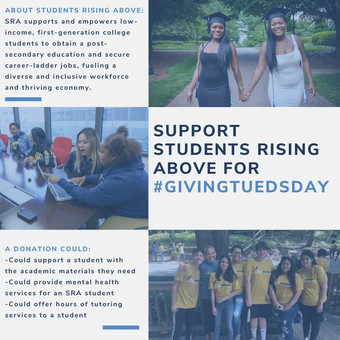 Three photos of various college students are played out among a square. Text reads “About students rising above: SRA supports and empowers low-income, first-generation college students to obtain a post-secondary education and secure career-ladder jobs, fueling a diverse and inclusive workforce and thriving economy. Support students rising above for # GivingTuesday. A donation could: could support a student with the academic materials they need, could provide mental health services for an SRA student, could offer hours of tutoring services to a student. 