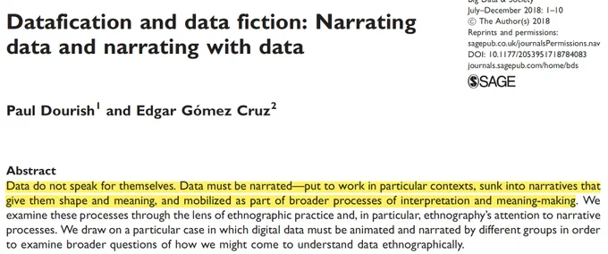 Datafication and data fiction: Narrating data and narrating with data
Paul Dourish, Edgar Gómez CruzFirst Published July 4, 2018 Research Article
https://doi.org/10.1177/2053951718784083
Article information 
Article has an altmetric score of 54 Open AccessCreative Commons Attribution, Non Commercial 4.0 License
Abstract
Data do not speak for themselves. Data must be narrated—put to work in particular contexts, sunk into narratives that give them shape and meaning, and mobilized as part of broader processes of interpretation and meaning-making. We examine these processes through the lens of ethnographic practice and, in particular, ethnography’s attention to narrative processes. We draw on a particular case in which digital data must be animated and narrated by different groups in order to examine broader questions of how we might come to understand data ethnographically.