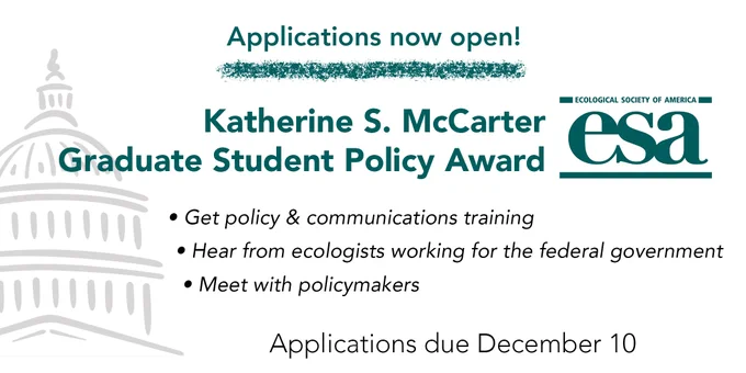 Applications now open! Katherine S. McCarter Graduate Student Policy Award. Get policy & communication training. Hear from ecologists working for the federal government. Meet with policymakers. Applications due December 10