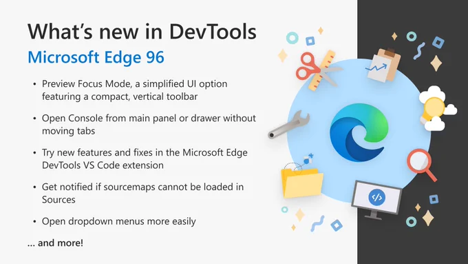 What's new in DevTools: Microsoft Edge 96. Preview Focus Mode, a simplified UI option featuring a compact, vertical toolbar. Open Console from main panel or drawer without moving tabs. Try new features and fixes in the Microsoft Edge DevTools VS Code extension. Get notified if sourcemaps cannot be loaded in Sources. Open dropdown menus more easily. And more!