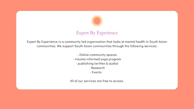A orange design image that has a white block in the middle. The text reads 'Expert By Experience is a community-led organisation that looks at mental health in South Asian communities. We support South Asian communities through the following services:

- Online community spaces
- trauma-informed yoga program
- publishing (written & audio)
- Research
- Events   

All of our services are free to access.' On the top is an logo of a flower which is followed bt the text 'Expert By Experience'. The aim of this post is to provide some introductions to the organisations.