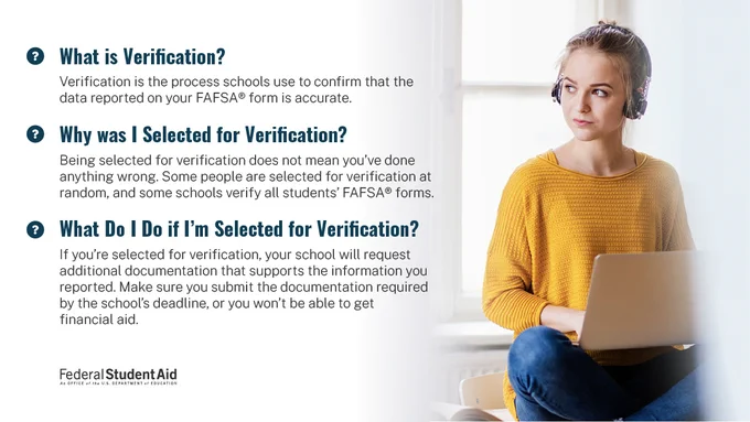 Verification is the process schools use to confirm your date on the FAFSA form. Being selected for verification does not mean you’ve done anything wrong. Some people are selected at random, and some schools verify all students. If you’re selected, make sure you submit any required documentation by the school’s deadline.