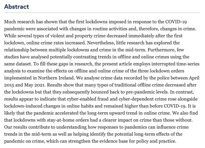 Abstract: Much research has shown that the first lockdowns imposed in response to the COVID-19 pandemic were associated with changes in routine activities and, therefore, changes in crime. While several types of violent and property crime decreased immediately after the first lockdown, online crime rates increased. Nevertheless, little research has explored the relationship between multiple lockdowns and crime in the mid-term. Furthermore, few studies have analysed potentially contrasting trends in offline and online crimes using the same dataset. To fill these gaps in research, the present article employs interrupted time-series analysis to examine the effects on offline and online crime of the three lockdown orders implemented in Northern Ireland. We analyse crime data recorded by the police between April 2015 and May 2021. Results show that many types of traditional offline crime decreased after the lockdowns but that they subsequently bounced back to pre-pandemic levels …