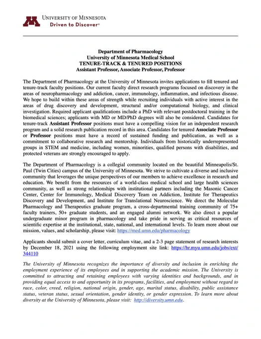 The Department of Pharmacology is currently inviting applications to fill tenured and tenure-track faculty positions. The attached advertisement describes open position for both associate- and assistant-level faculty. Review of applications is underway and ends December 18. You can visit the employment site job posting at the following link: https://hr.myu.umn.edu/jobs/ext/344110